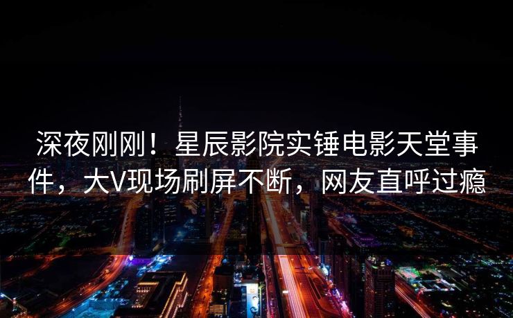 深夜刚刚！星辰影院实锤电影天堂事件，大V现场刷屏不断，网友直呼过瘾