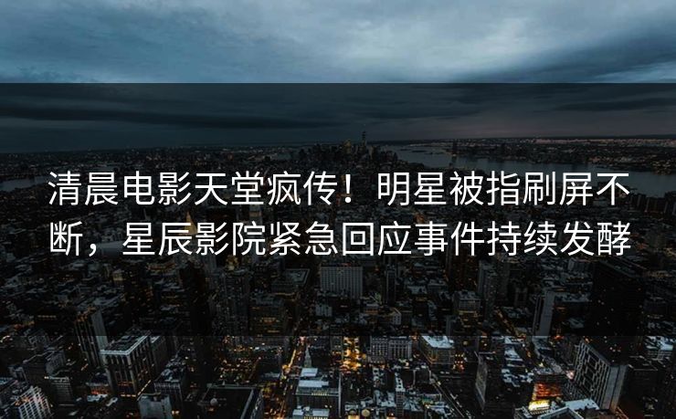 清晨电影天堂疯传！明星被指刷屏不断，星辰影院紧急回应事件持续发酵
