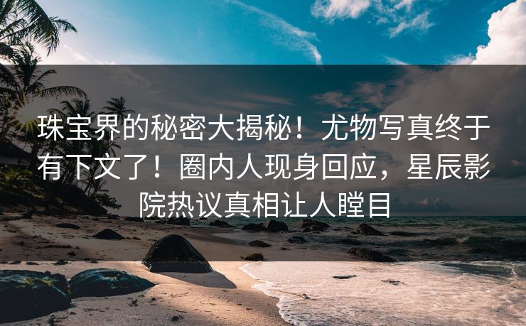 珠宝界的秘密大揭秘！尤物写真终于有下文了！圈内人现身回应，星辰影院热议真相让人瞠目