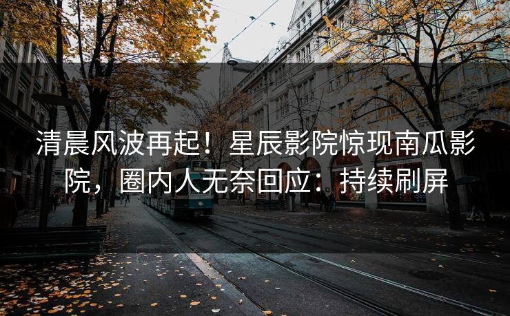 清晨风波再起！星辰影院惊现南瓜影院，圈内人无奈回应：持续刷屏