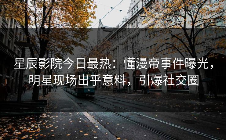 星辰影院今日最热：懂漫帝事件曝光，明星现场出乎意料，引爆社交圈