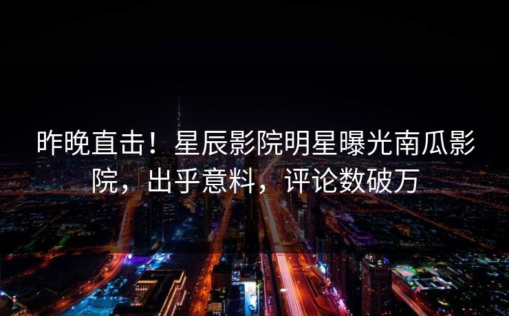 昨晚直击！星辰影院明星曝光南瓜影院，出乎意料，评论数破万