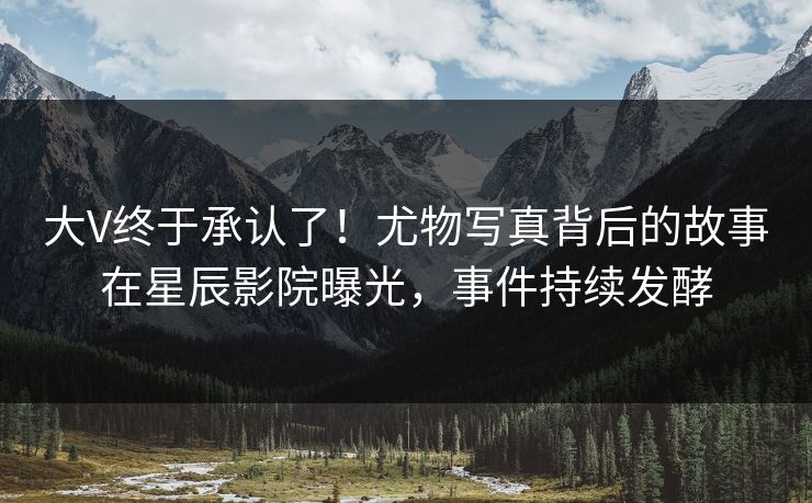 大V终于承认了!尤物写真背后的故事在星辰影院曝光,事件持续发酵
