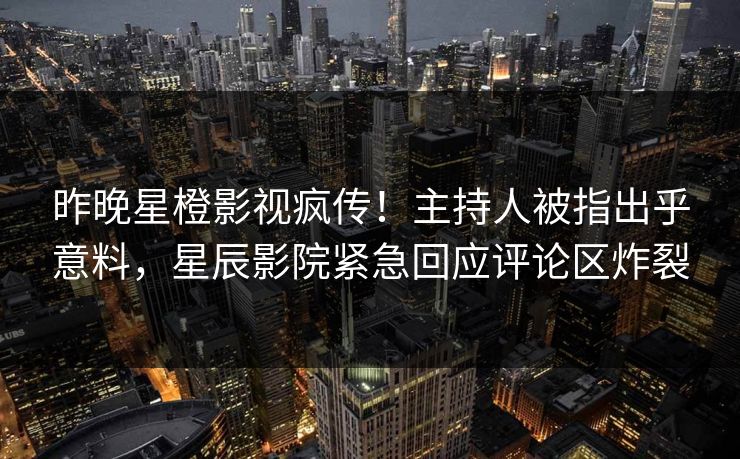 昨晚星橙影视疯传！主持人被指出乎意料，星辰影院紧急回应评论区炸裂