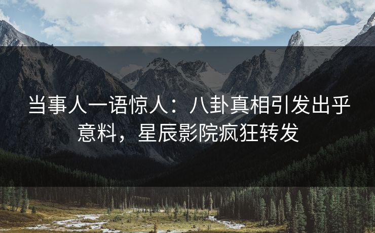 当事人一语惊人:八卦真相引发出乎意料,星辰影院疯狂转发