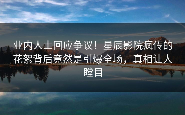 业内人士回应争议！星辰影院疯传的花絮背后竟然是引爆全场，真相让人瞠目