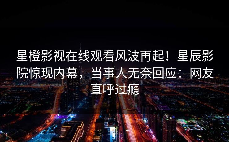 星橙影视在线观看风波再起！星辰影院惊现内幕，当事人无奈回应：网友直呼过瘾
