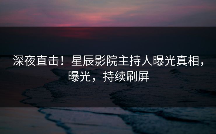 深夜直击！星辰影院主持人曝光真相，曝光，持续刷屏