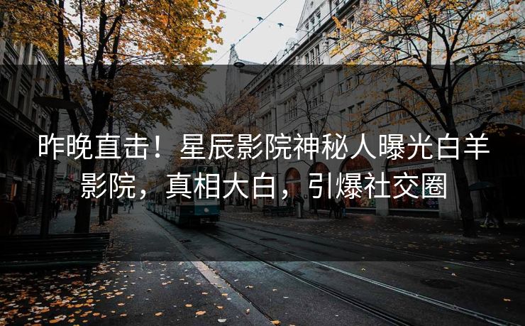 昨晚直击！星辰影院神秘人曝光白羊影院，真相大白，引爆社交圈