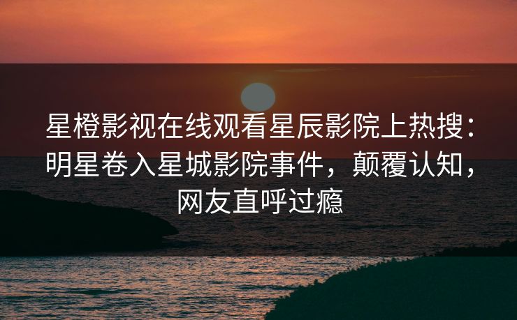 星橙影视在线观看星辰影院上热搜：明星卷入星城影院事件，颠覆认知，网友直呼过瘾