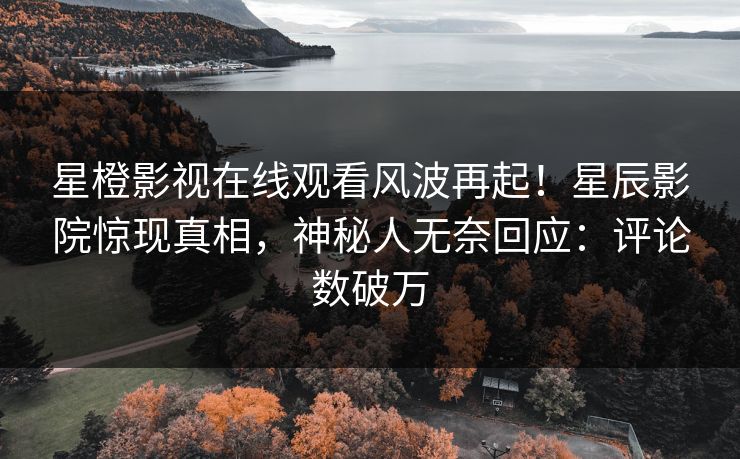 星橙影视在线观看风波再起！星辰影院惊现真相，神秘人无奈回应：评论数破万