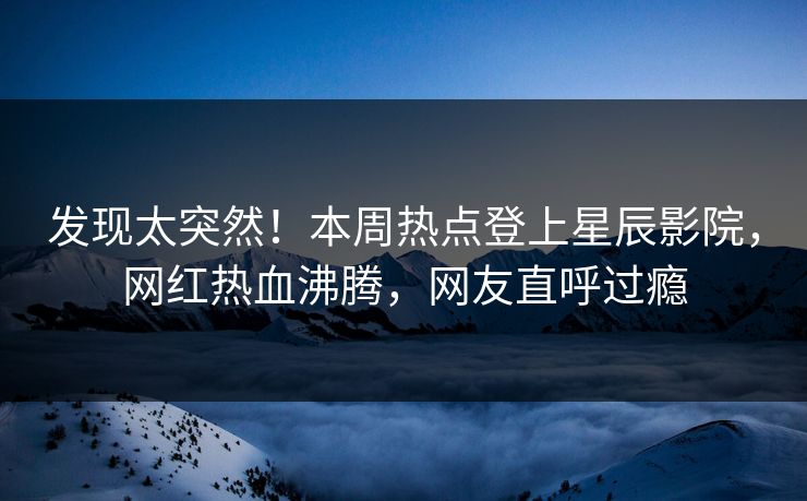 发现太突然！本周热点登上星辰影院，网红热血沸腾，网友直呼过瘾