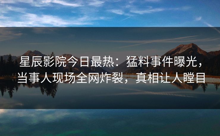 星辰影院今日最热：猛料事件曝光，当事人现场全网炸裂，真相让人瞠目
