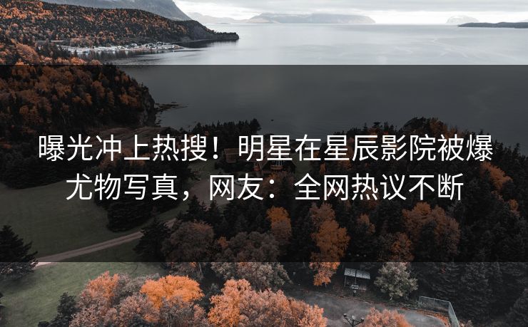 曝光冲上热搜！明星在星辰影院被爆尤物写真，网友：全网热议不断