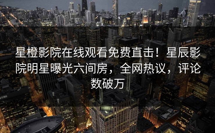 星橙影院在线观看免费直击！星辰影院明星曝光六间房，全网热议，评论数破万