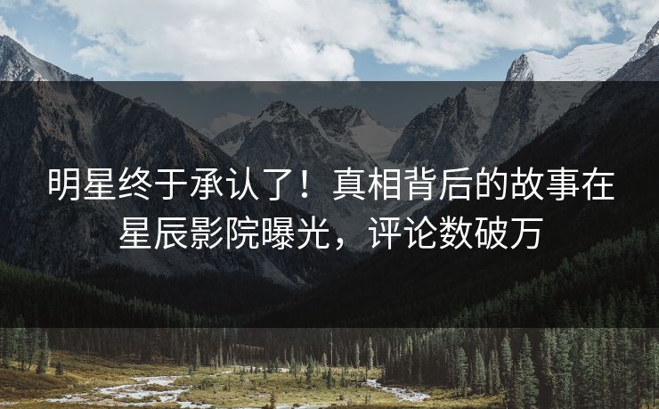 明星终于承认了！真相背后的故事在星辰影院曝光，评论数破万