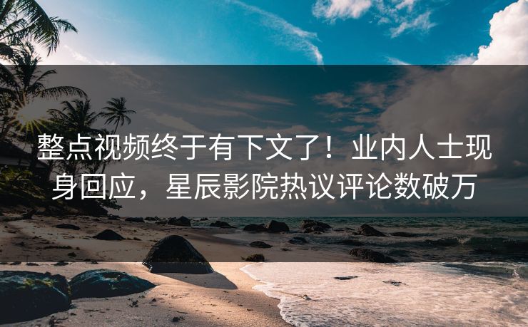 整点视频终于有下文了！业内人士现身回应，星辰影院热议评论数破万