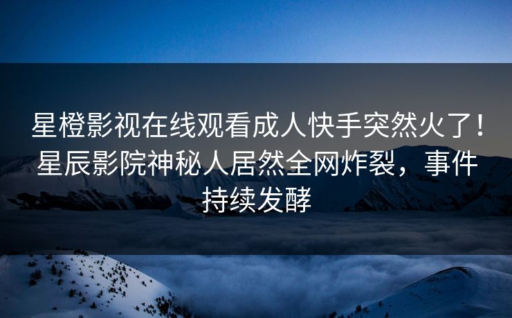 星橙影视在线观看成人快手突然火了！星辰影院神秘人居然全网炸裂，事件持续发酵