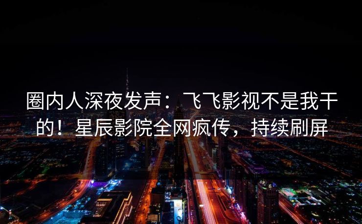 圈内人深夜发声：飞飞影视不是我干的！星辰影院全网疯传，持续刷屏