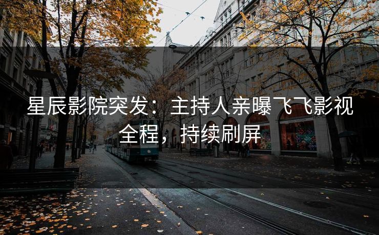星辰影院突发：主持人亲曝飞飞影视全程，持续刷屏
