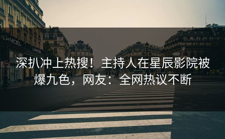 深扒冲上热搜！主持人在星辰影院被爆九色，网友：全网热议不断