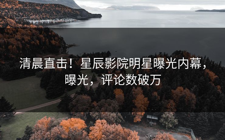 清晨直击！星辰影院明星曝光内幕，曝光，评论数破万