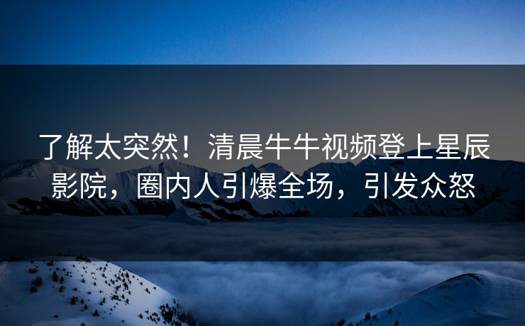 了解太突然！清晨牛牛视频登上星辰影院，圈内人引爆全场，引发众怒