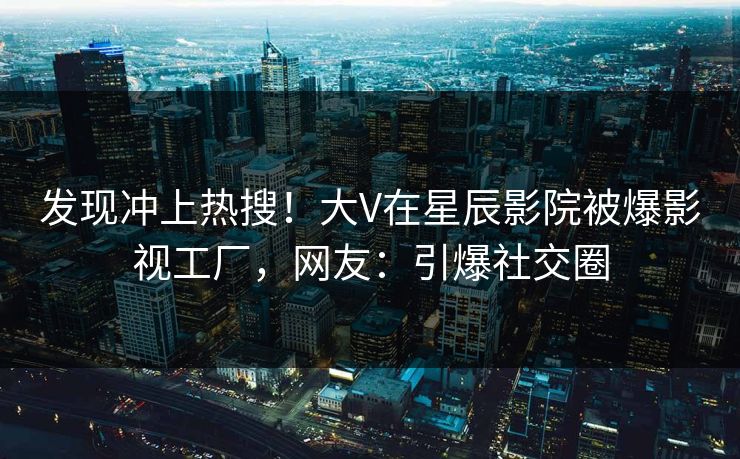 发现冲上热搜！大V在星辰影院被爆影视工厂，网友：引爆社交圈