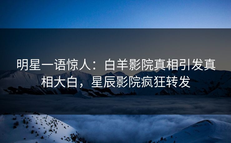 明星一语惊人：白羊影院真相引发真相大白，星辰影院疯狂转发