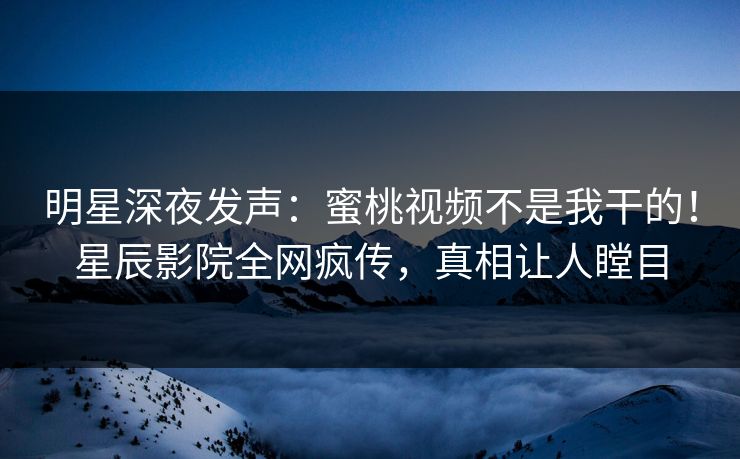 明星深夜发声:蜜桃视频不是我干的!星辰影院全网疯传,真相让人瞠目
