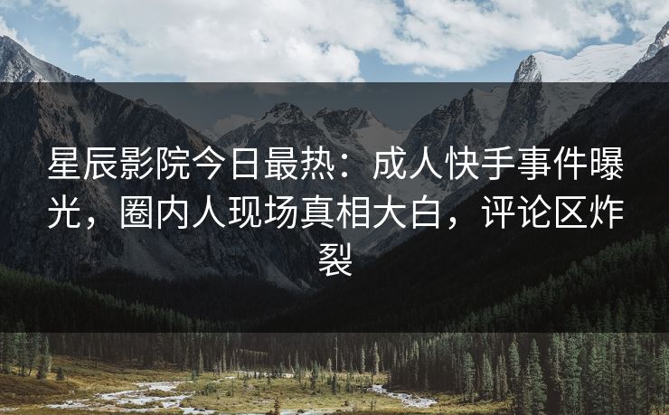 星辰影院今日最热：成人快手事件曝光，圈内人现场真相大白，评论区炸裂