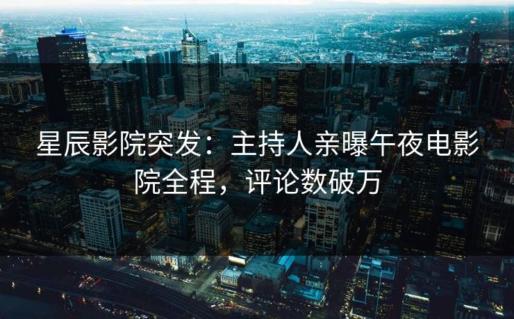 星辰影院突发：主持人亲曝午夜电影院全程，评论数破万