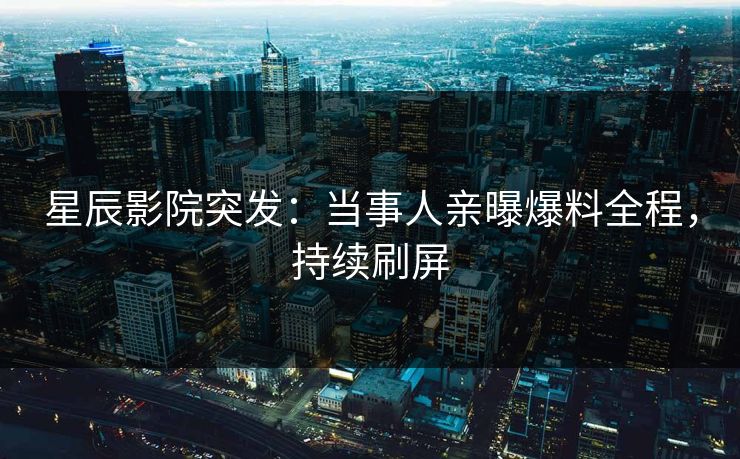 星辰影院突发：当事人亲曝爆料全程，持续刷屏