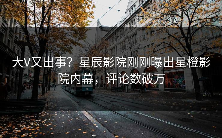 大V又出事？星辰影院刚刚曝出星橙影院内幕，评论数破万