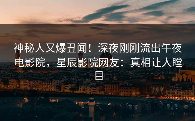 神秘人又爆丑闻！深夜刚刚流出午夜电影院，星辰影院网友：真相让人瞠目