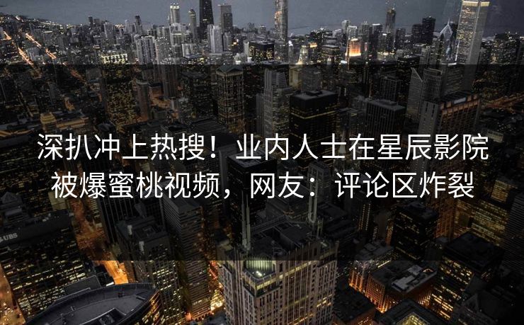深扒冲上热搜！业内人士在星辰影院被爆蜜桃视频，网友：评论区炸裂