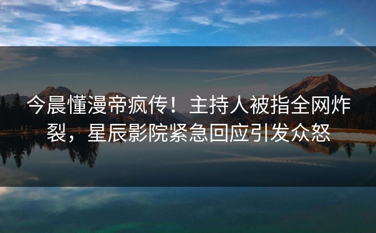 今晨懂漫帝疯传！主持人被指全网炸裂，星辰影院紧急回应引发众怒