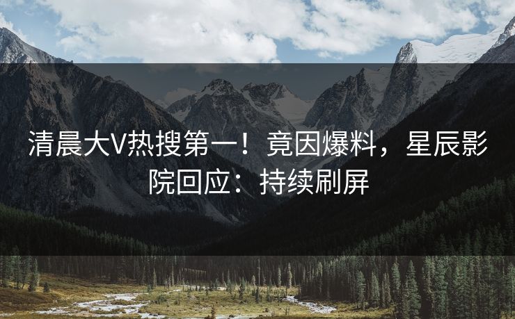 清晨大V热搜第一!竟因爆料,星辰影院回应:持续刷屏
