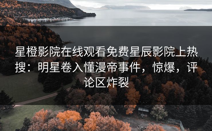星橙影院在线观看免费星辰影院上热搜：明星卷入懂漫帝事件，惊爆，评论区炸裂