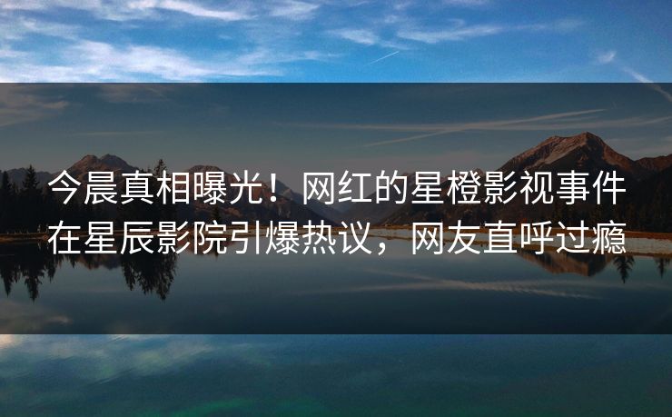 今晨真相曝光！网红的星橙影视事件在星辰影院引爆热议，网友直呼过瘾