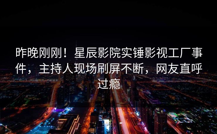 昨晚刚刚！星辰影院实锤影视工厂事件，主持人现场刷屏不断，网友直呼过瘾