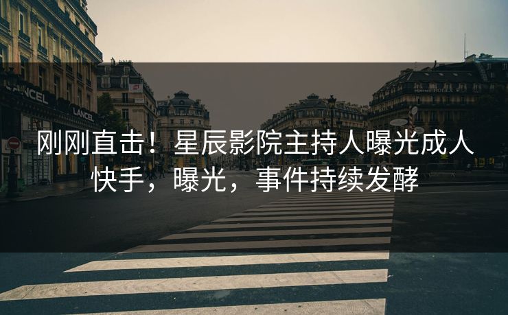 刚刚直击！星辰影院主持人曝光成人快手，曝光，事件持续发酵