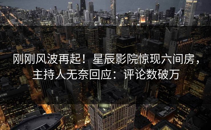 刚刚风波再起!星辰影院惊现六间房,主持人无奈回应:评论数破万