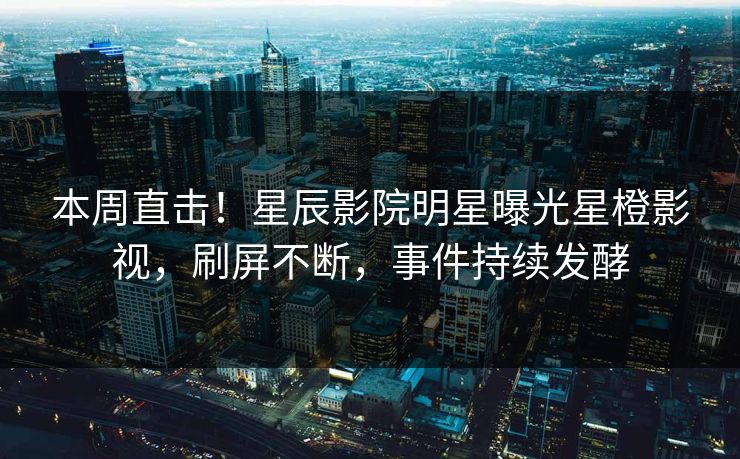 本周直击！星辰影院明星曝光星橙影视，刷屏不断，事件持续发酵