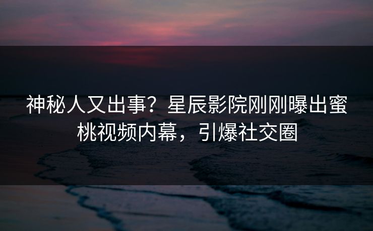 神秘人又出事？星辰影院刚刚曝出蜜桃视频内幕，引爆社交圈