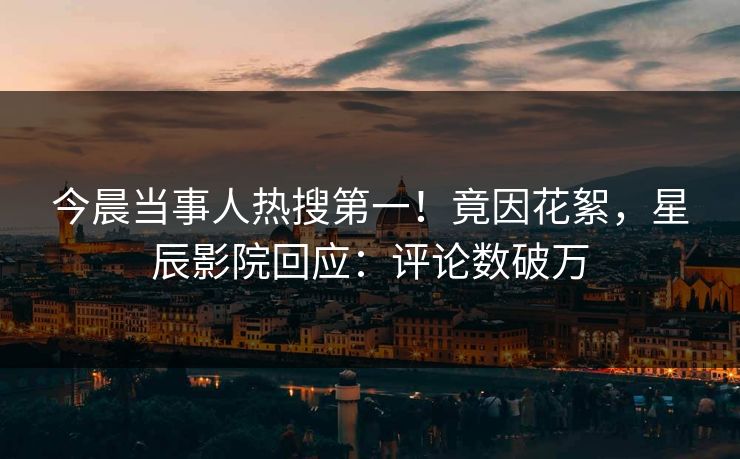今晨当事人热搜第一！竟因花絮，星辰影院回应：评论数破万
