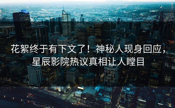 花絮终于有下文了！神秘人现身回应，星辰影院热议真相让人瞠目