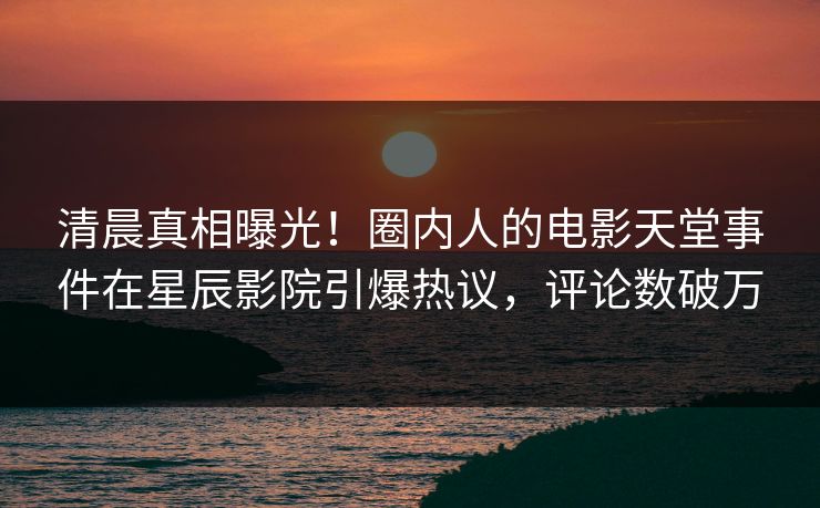 清晨真相曝光！圈内人的电影天堂事件在星辰影院引爆热议，评论数破万