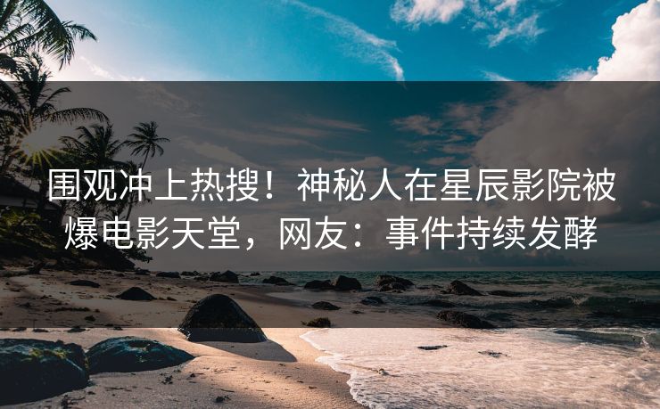 围观冲上热搜！神秘人在星辰影院被爆电影天堂，网友：事件持续发酵