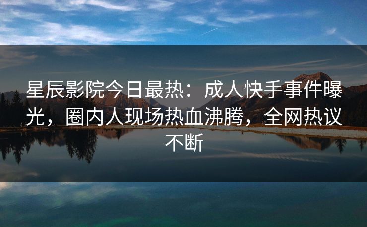 星辰影院今日最热:成人快手事件曝光,圈内人现场热血沸腾,全网热议不断